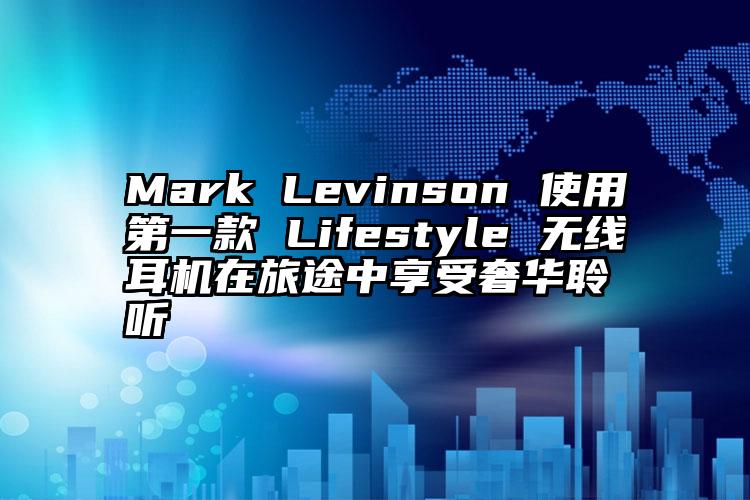 Mark Levinson 使用第一款 Lifestyle 无线耳机在旅途中享受奢华聆听